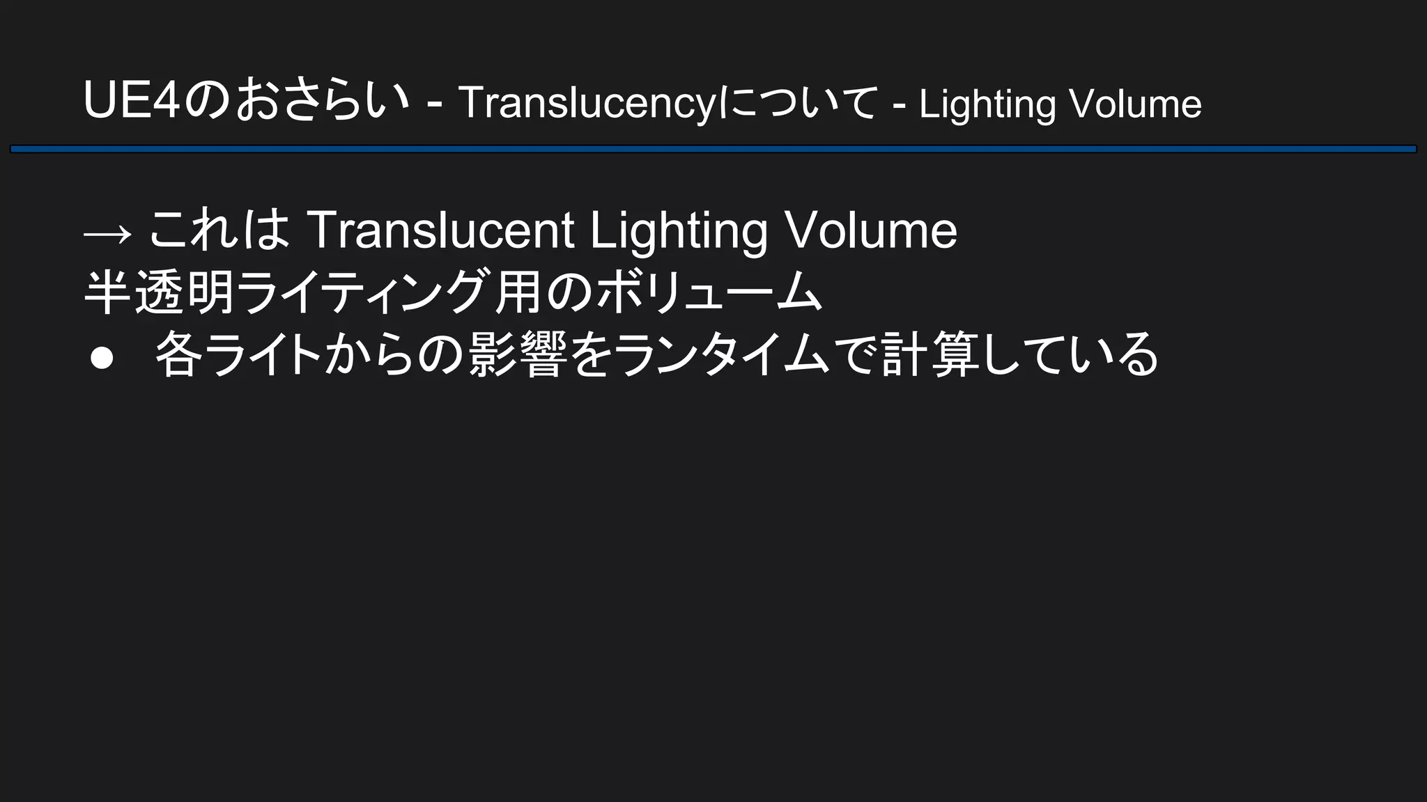 UE4のおさらい - Translucencyについて - Lighting Volume
→ これは Translucent Lighting Volume
半透明ライティング用のボリューム
● 各ライトからの影響をランタイムで計算している
 