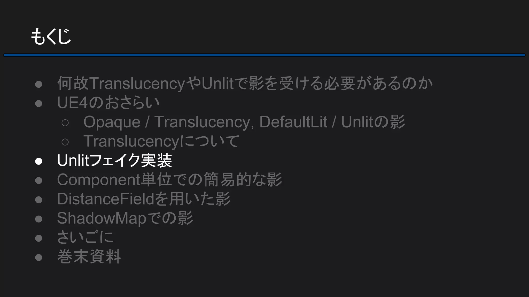 もくじ
● 何故TranslucencyやUnlitで影を受ける必要があるのか
● UE4のおさらい
○ Opaque / Translucency, DefaultLit / Unlitの影
○ Translucencyについて
● Unlitフェイク実装
● Component単位での簡易的な影
● DistanceFieldを用いた影
● ShadowMapでの影
● さいごに
● 巻末資料
 