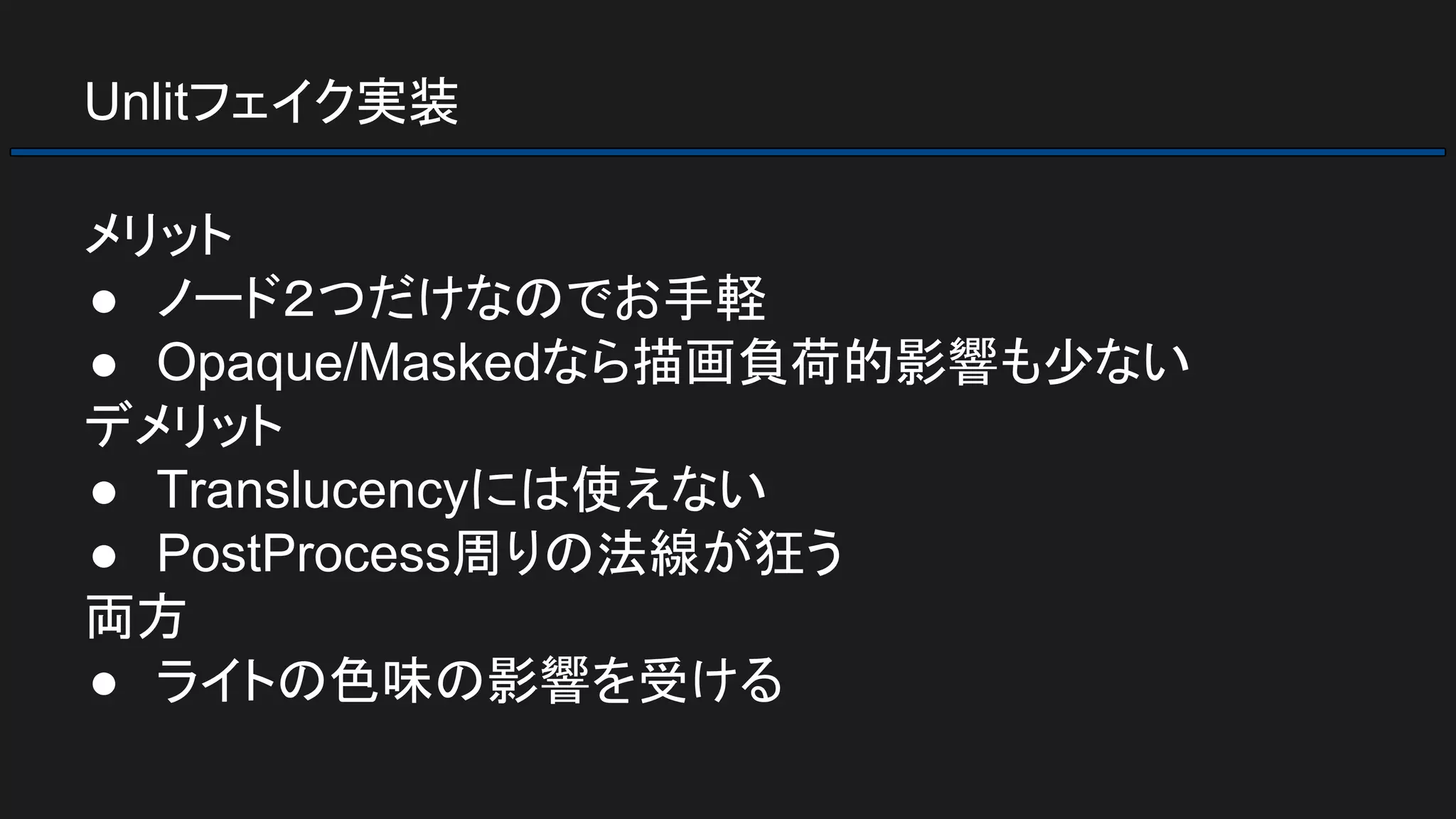 Unlitフェイク実装
メリット
● ノード２つだけなのでお手軽
● Opaque/Maskedなら描画負荷的影響も少ない
デメリット
● Translucencyには使えない
● PostProcess周りの法線が狂う
両方
● ライトの色味の影響を受ける
 