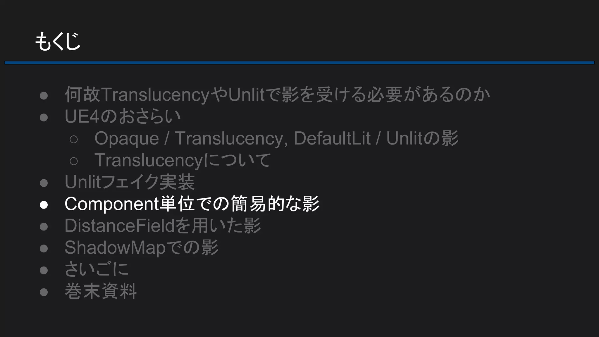 もくじ
● 何故TranslucencyやUnlitで影を受ける必要があるのか
● UE4のおさらい
○ Opaque / Translucency, DefaultLit / Unlitの影
○ Translucencyについて
● Unlitフェイク実装
● Component単位での簡易的な影
● DistanceFieldを用いた影
● ShadowMapでの影
● さいごに
● 巻末資料
 
