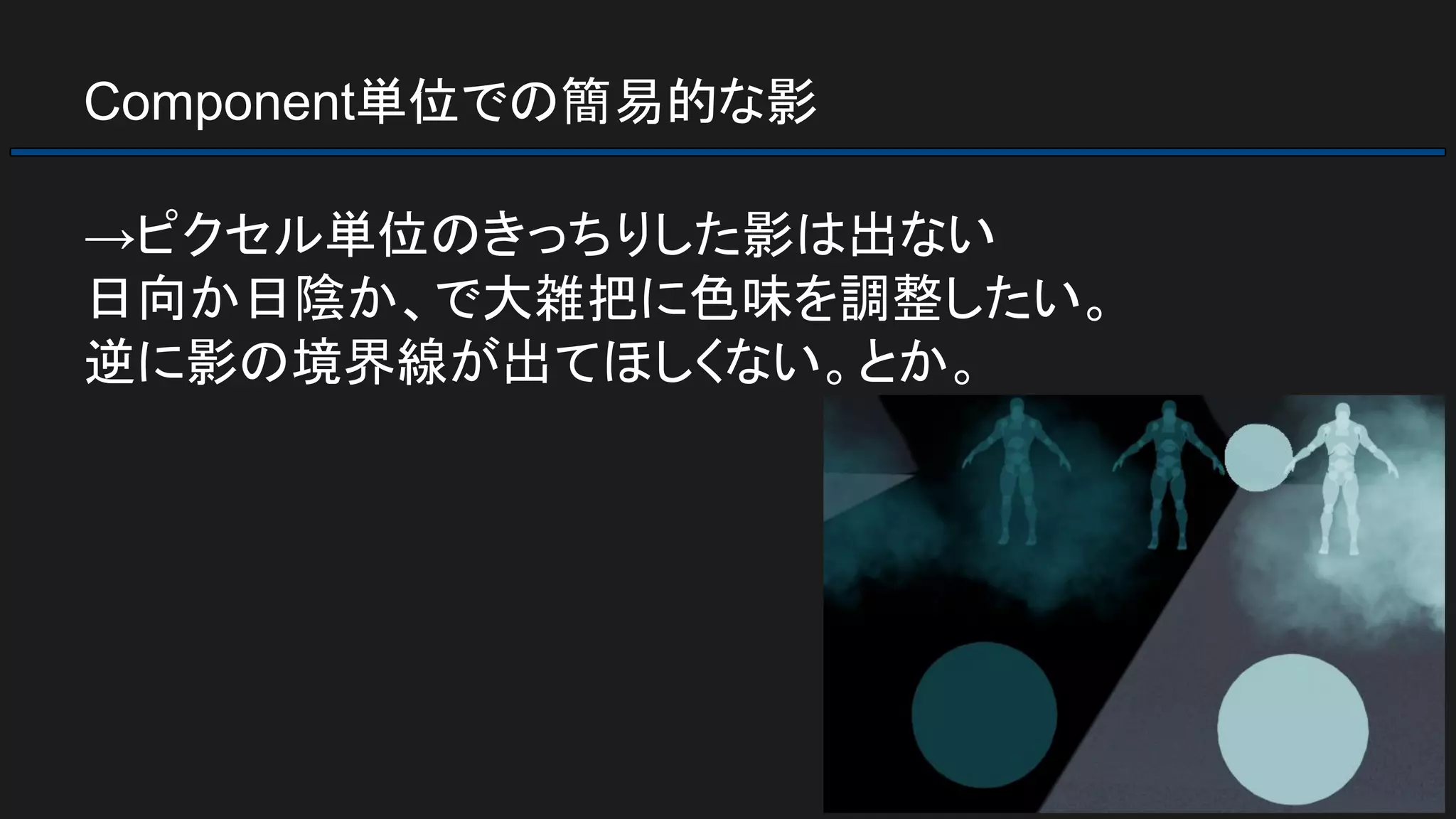 Component単位での簡易的な影
→ピクセル単位のきっちりした影は出ない
日向か日陰か、で大雑把に色味を調整したい。
逆に影の境界線が出てほしくない。とか。
 
