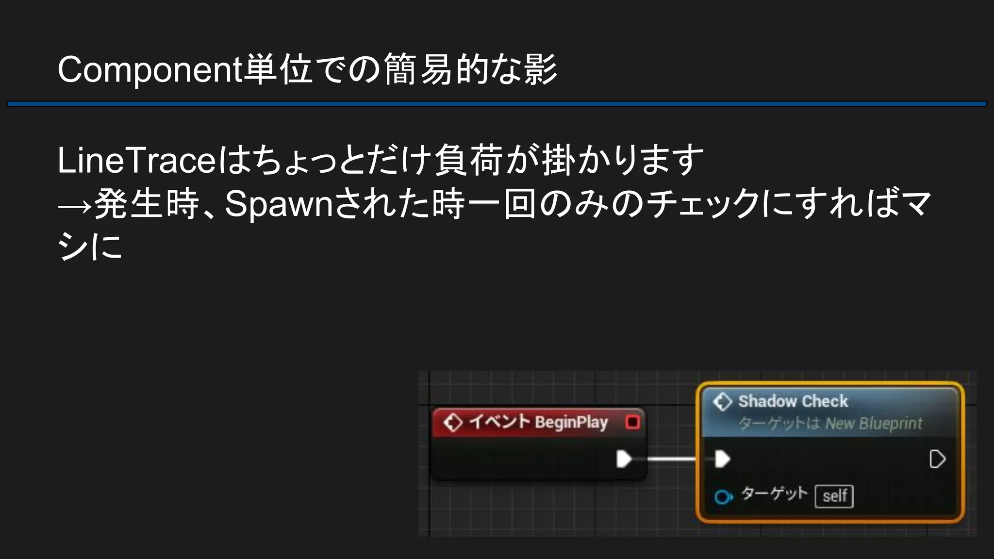 Component単位での簡易的な影
LineTraceはちょっとだけ負荷が掛かります
→発生時、Spawnされた時一回のみのチェックにすればマ
シに
 