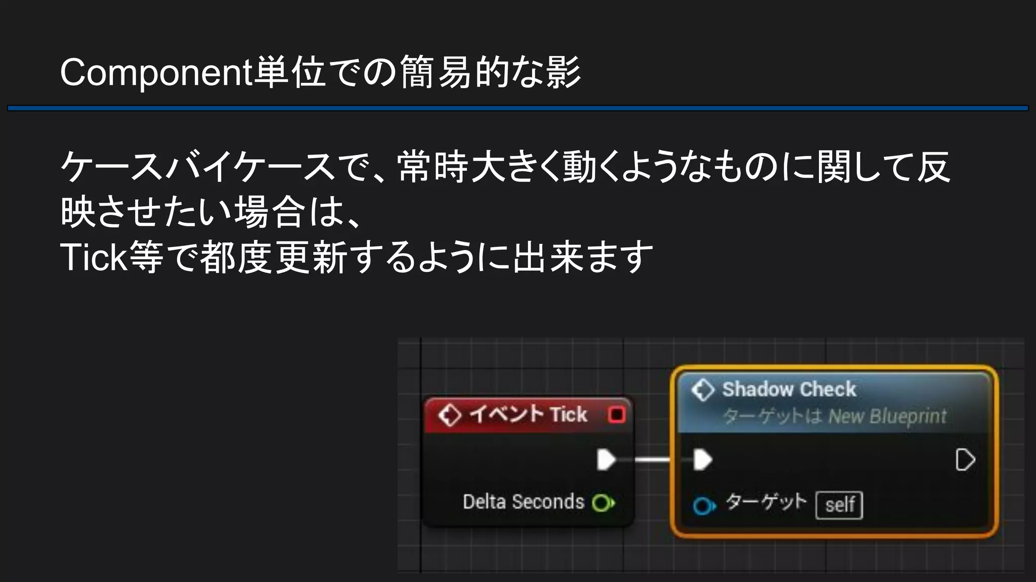 Component単位での簡易的な影
ケースバイケースで、常時大きく動くようなものに関して反
映させたい場合は、
Tick等で都度更新するように出来ます
 