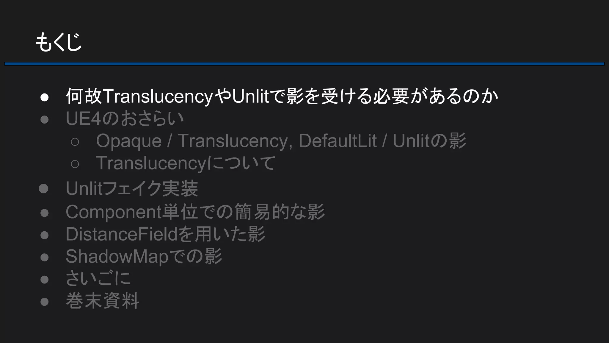 もくじ
● 何故TranslucencyやUnlitで影を受ける必要があるのか
● UE4のおさらい
○ Opaque / Translucency, DefaultLit / Unlitの影
○ Translucencyについて
● Unlitフェイク実装
● Component単位での簡易的な影
● DistanceFieldを用いた影
● ShadowMapでの影
● さいごに
● 巻末資料
 