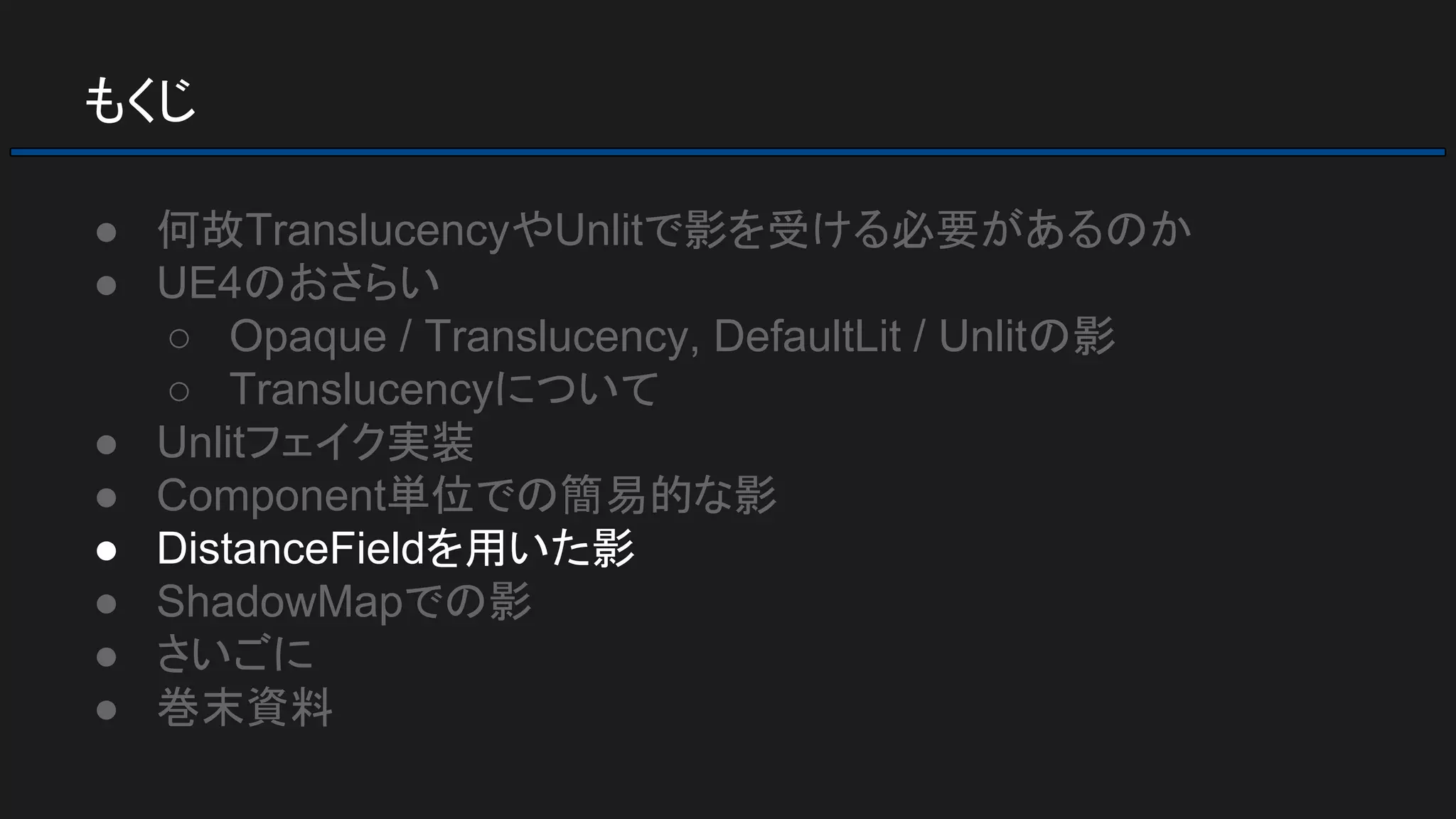 もくじ
● 何故TranslucencyやUnlitで影を受ける必要があるのか
● UE4のおさらい
○ Opaque / Translucency, DefaultLit / Unlitの影
○ Translucencyについて
● Unlitフェイク実装
● Component単位での簡易的な影
● DistanceFieldを用いた影
● ShadowMapでの影
● さいごに
● 巻末資料
 