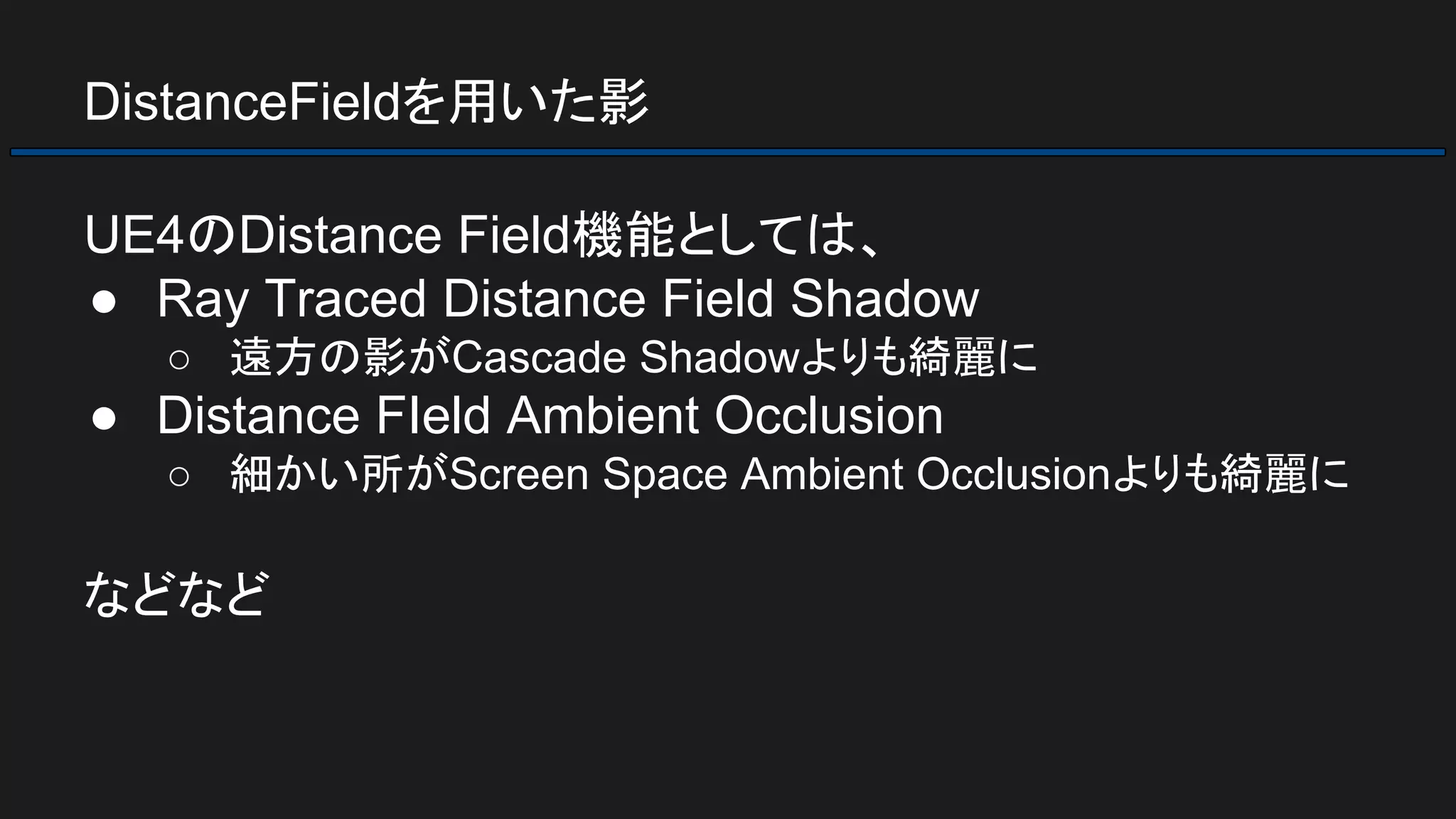 DistanceFieldを用いた影
UE4のDistance Field機能としては、
● Ray Traced Distance Field Shadow
○ 遠方の影がCascade Shadowよりも綺麗に
● Distance FIeld Ambient Occlusion
○ 細かい所がScreen Space Ambient Occlusionよりも綺麗に
などなど
 