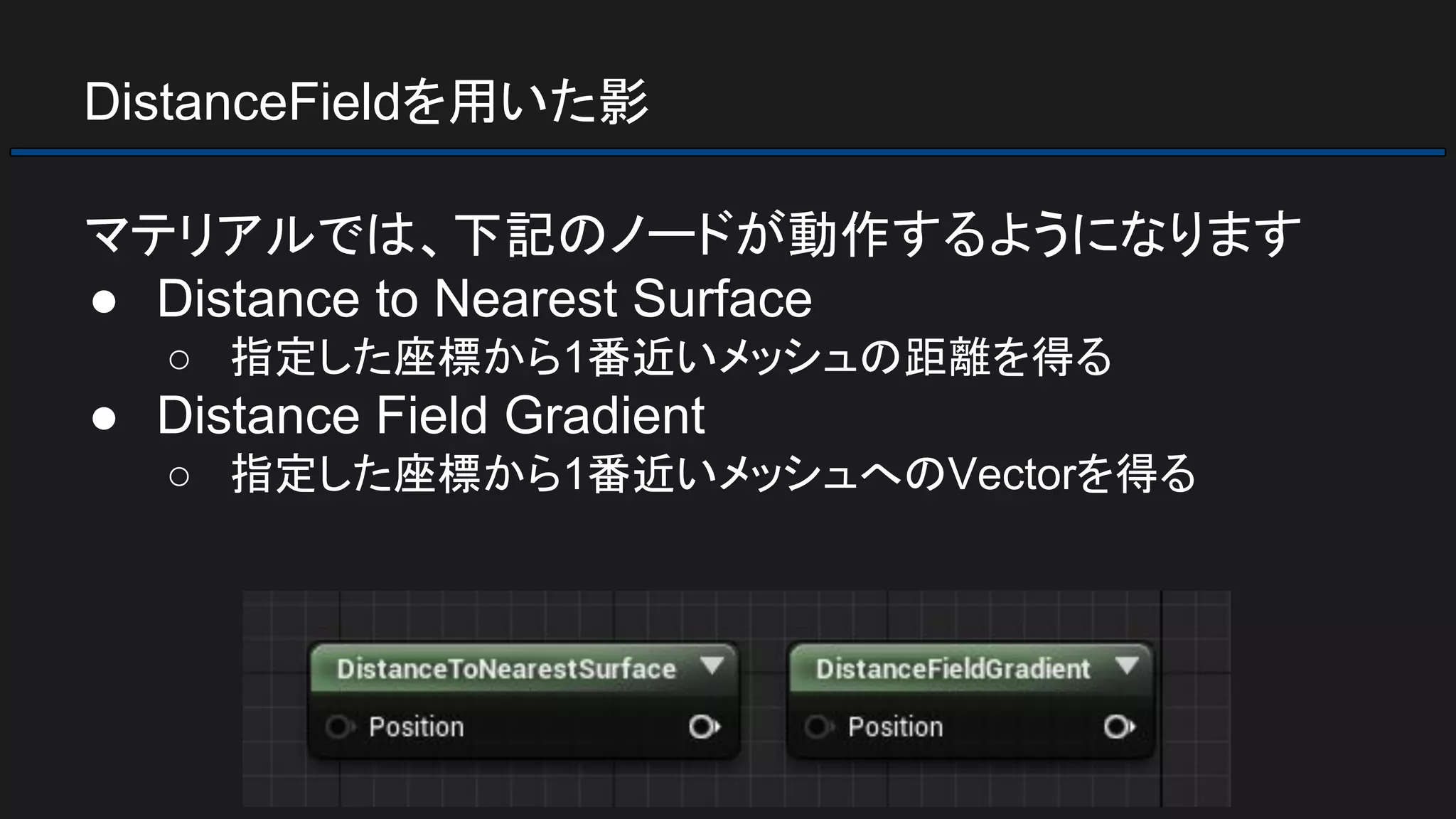 DistanceFieldを用いた影
マテリアルでは、下記のノードが動作するようになります
● Distance to Nearest Surface
○ 指定した座標から1番近いメッシュの距離を得る
● Distance Field Gradient
○ 指定した座標から1番近いメッシュへのVectorを得る
 