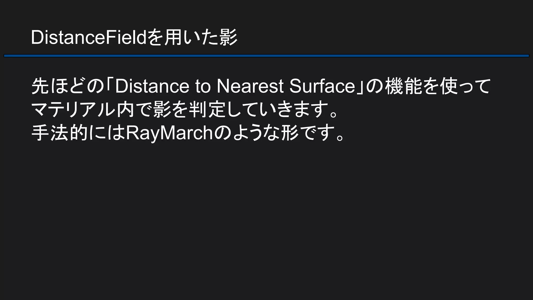 DistanceFieldを用いた影
先ほどの「Distance to Nearest Surface」の機能を使って
マテリアル内で影を判定していきます。
手法的にはRayMarchのような形です。
 