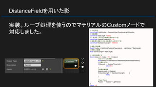 DistanceFieldを用いた影
実装。ループ処理を使うのでマテリアルのCustomノードで
対応しました。 // ライト方向
const float3 LightVector = ResolvedView.DirectionalLightDirection;
// 初回距離
const float StartLength = 30.0f;
// しきい値（これ以下の距離は壁の中にいる）
const float ShadowThreshold = 1.0f;
// 検索最大距離（これ以上検索したら日向にする）
const float MaxSearchLength = 10000.0f;
// 検索する座標
float3 Position = GetWorldPosition(Parameters) + LightVector * StartLength;
// 検索した距離
float SearchLength = StartLength;
// 10回分検索する
for (int Index = 0 ; Index < 10 ; ++Index) {
// 近いメッシュの距離
float Nearest = GetDistanceToNearestSurfaceGlobal(Position);
// 日陰かどうか
if (Nearest <= ShadowThreshold) {
return 0.0;
}
// 検索距離限界
SearchLength += Nearest;
if (SearchLength >= MaxSearchLength) {
break;
}
// Next Trace
Position += Nearest * LightVector;
}
return 1.0;
 