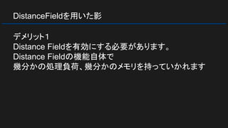 DistanceFieldを用いた影
デメリット１
Distance Fieldを有効にする必要があります。
Distance Fieldの機能自体で
幾分かの処理負荷、幾分かのメモリを持っていかれます
 
