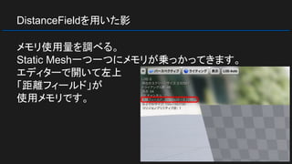 DistanceFieldを用いた影
メモリ使用量を調べる。
Static Mesh一つ一つにメモリが乗っかってきます。
エディターで開いて左上
「距離フィールド」が
使用メモリです。
 