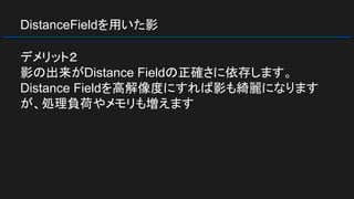 DistanceFieldを用いた影
デメリット２
影の出来がDistance Fieldの正確さに依存します。
Distance Fieldを高解像度にすれば影も綺麗になります
が、処理負荷やメモリも増えます
 