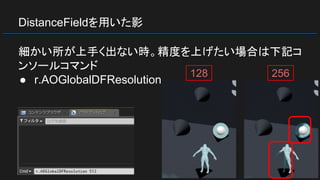 DistanceFieldを用いた影
細かい所が上手く出ない時。精度を上げたい場合は下記コ
ンソールコマンド
● r.AOGlobalDFResolution
128 256
 
