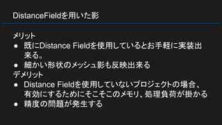 DistanceFieldを用いた影
メリット
● 既にDistance Fieldを使用しているとお手軽に実装出
来る。
● 細かい形状のメッシュ影も反映出来る
デメリット
● Distance Fieldを使用していないプロジェクトの場合、
有効にするためにそこそこのメモリ、処理負荷が掛かる
● 精度の問題が発生する
 