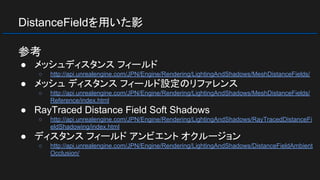 DistanceFieldを用いた影
参考
● メッシュディスタンス フィールド
○ http://api.unrealengine.com/JPN/Engine/Rendering/LightingAndShadows/MeshDistanceFields/
● メッシュ ディスタンス フィールド設定のリファレンス
○ http://api.unrealengine.com/JPN/Engine/Rendering/LightingAndShadows/MeshDistanceFields/
Reference/index.html
● RayTraced Distance Field Soft Shadows
○ http://api.unrealengine.com/JPN/Engine/Rendering/LightingAndShadows/RayTracedDistanceFi
eldShadowing/index.html
● ディスタンス フィールド アンビエント オクルージョン
○ http://api.unrealengine.com/JPN/Engine/Rendering/LightingAndShadows/DistanceFieldAmbient
Occlusion/
 