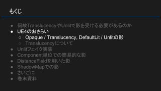 もくじ
● 何故TranslucencyやUnlitで影を受ける必要があるのか
● UE4のおさらい
○ Opaque / Translucency, DefaultLit / Unlitの影
○ Translucencyについて
● Unlitフェイク実装
● Component単位での簡易的な影
● DistanceFieldを用いた影
● ShadowMapでの影
● さいごに
● 巻末資料
 