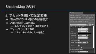 ShadowMapでの影
2. アセットを開いて設定変更
● SizeX/Yでいい感じの解像度に
● AddressをClampに
○ レンダリング範囲外は端で丸める
● フォーマットはR16f
○ 1チャンネルのみ、floatを扱う
 