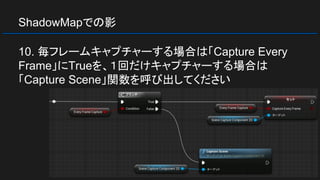 ShadowMapでの影
10. 毎フレームキャプチャーする場合は「Capture Every
Frame」にTrueを、１回だけキャプチャーする場合は
「Capture Scene」関数を呼び出してください
 