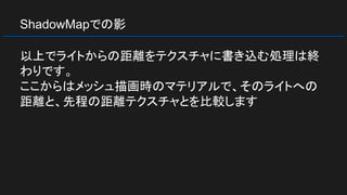 ShadowMapでの影
以上でライトからの距離をテクスチャに書き込む処理は終
わりです。
ここからはメッシュ描画時のマテリアルで、そのライトへの
距離と、先程の距離テクスチャとを比較します
 