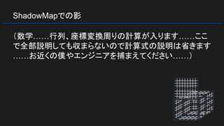 ShadowMapでの影
（数学……行列、座標変換周りの計算が入ります……ここ
で全部説明しても収まらないので計算式の説明は省きます
……お近くの僕やエンジニアを捕まえてください……）
 