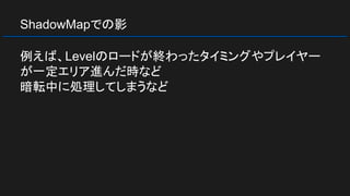 ShadowMapでの影
例えば、Levelのロードが終わったタイミングやプレイヤー
が一定エリア進んだ時など
暗転中に処理してしまうなど
 