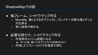 ShadowMapでの影
● 毎フレーム、シャドウマップ作る
○ Movable、動くようなオブジェクト、プレイヤーの影も落とすこと
が出来る
○ 常に負荷が掛かる
● 必要な時だけ、シャドウマップ作る
○ 作成時のメッシュ配置になる
■ 作った後、動いたオブジェクトは反映されない
○ 作成した1フレームだけの負荷で済む
 