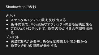 ShadowMapでの影
メリット
● スケルタルメッシュの影も反映出来る
● 条件次第で、Movableなオブジェクトの影も反映出来る
● プロジェクトに合わせて、負荷の掛かり具合を調整出来
る
デメリット
● 実装にBPが必要等、ある程度知識と手間が掛かる
● 負荷とメモリの問題が発生する
 