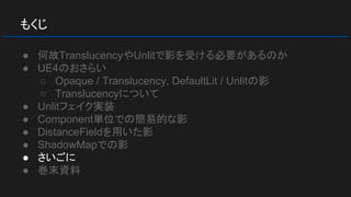 もくじ
● 何故TranslucencyやUnlitで影を受ける必要があるのか
● UE4のおさらい
○ Opaque / Translucency, DefaultLit / Unlitの影
○ Translucencyについて
● Unlitフェイク実装
● Component単位での簡易的な影
● DistanceFieldを用いた影
● ShadowMapでの影
● さいごに
● 巻末資料
 