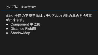 さいごに - 影の色つけ
また、今回の下記手法はマテリアル内で影の具合を拾う事
が出来ます。
● Component 単位影
● Distance Field影
● ShadowMap
 