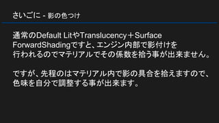 さいごに - 影の色つけ
通常のDefault LitやTranslucency＋Surface
ForwardShadingですと、エンジン内部で影付けを
行われるのでマテリアルでその係数を拾う事が出来ません。
ですが、先程のはマテリアル内で影の具合を拾えますので、
色味を自分で調整する事が出来ます。
 
