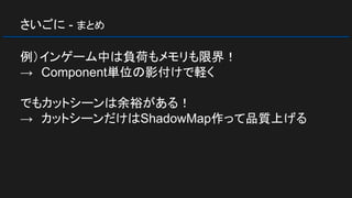さいごに - まとめ
例）インゲーム中は負荷もメモリも限界！
→　Component単位の影付けで軽く
でもカットシーンは余裕がある！
→　カットシーンだけはShadowMap作って品質上げる
 