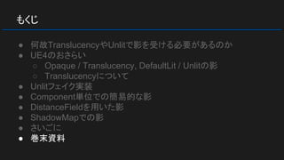 もくじ
● 何故TranslucencyやUnlitで影を受ける必要があるのか
● UE4のおさらい
○ Opaque / Translucency, DefaultLit / Unlitの影
○ Translucencyについて
● Unlitフェイク実装
● Component単位での簡易的な影
● DistanceFieldを用いた影
● ShadowMapでの影
● さいごに
● 巻末資料
 