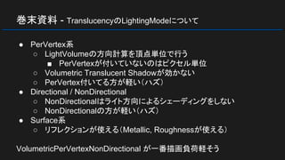 巻末資料 - TranslucencyのLightingModeについて
● PerVertex系
○ LightVolumeの方向計算を頂点単位で行う
■ PerVertexが付いていないのはピクセル単位
○ Volumetric Translucent Shadowが効かない
○ PerVertex付いてる方が軽い（ハズ）
● Directional / NonDirectional
○ NonDirectionalはライト方向によるシェーディングをしない
○ NonDirectionalの方が軽い（ハズ）
● Surface系
○ リフレクションが使える（Metallic, Roughnessが使える）
VolumetricPerVertexNonDirectional が一番描画負荷軽そう
 