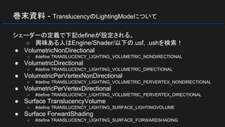 巻末資料 - TranslucencyのLightingModeについて
シェーダーの定義で下記defineが設定される。
○ 興味ある人はEngine/Shader/以下の.usf, .ushを検索！
● VolumetricNonDirectional
○ #define TRANSLUCENCY_LIGHTING_VOLUMETRIC_NONDIRECTIONAL
● VolumetricDirectional
○ #define TRANSLUCENCY_LIGHTING_VOLUMETRIC_DIRECTIONAL
● VolumetricPerVertexNonDirectional
○ #define TRANSLUCENCY_LIGHTING_VOLUMETRIC_PERVERTEX_NONDIRECTIONAL
● VolumetricPerVertexDirectional
○ #define TRANSLUCENCY_LIGHTING_VOLUMETRIC_PERVERTEX_DIRECTIONAL
● Surface TranslucencyVolume
○ #define TRANSLUCENCY_LIGHTING_SURFACE_LIGHTINGVOLUME
● Surface ForwardShading
○ #define TRANSLUCENCY_LIGHTING_SURFACE_FORWARDSHADING
 