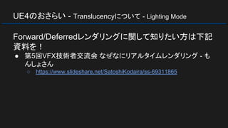 UE4のおさらい - Translucencyについて - Lighting Mode
Forward/Deferredレンダリングに関して知りたい方は下記
資料を！
● 第5回VFX技術者交流会 なぜなにリアルタイムレンダリング - も
んしょさん
○ https://www.slideshare.net/SatoshiKodaira/ss-69311865
 