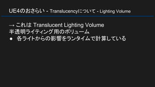UE4のおさらい - Translucencyについて - Lighting Volume
→ これは Translucent Lighting Volume
半透明ライティング用のボリューム
● 各ライトからの影響をランタイムで計算している
 
