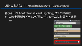 UE4のおさらい - Translucencyについて - Lighting Volume
各ライトに「Affeft Translucent Lighting」フラグが存在
● この半透明ライティング用のボリュームに影響を与える
か
 