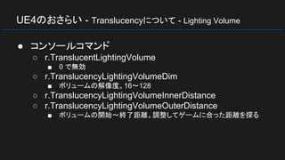 UE4のおさらい - Translucencyについて - Lighting Volume
● コンソールコマンド
○ r.TranslucentLightingVolume
■ 0 で無効
○ r.TranslucencyLightingVolumeDim
■ ボリュームの解像度。16～128
○ r.TranslucencyLightingVolumeInnerDistance
○ r.TranslucencyLightingVolumeOuterDistance
■ ボリュームの開始～終了距離。調整してゲームに合った距離を探る
 