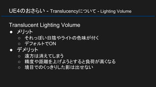 UE4のおさらい - Translucencyについて - Lighting Volume
Translucent Lighting Volume
● メリット
○ それっぽい日陰やライトの色味が付く
○ デフォルトでON
● デメリット
○ 遠方は消えてしまう
○ 精度や距離を上げようとすると負荷が高くなる
○ 境目でのくっきりした影は出せない
 