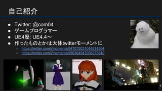 自己紹介
● Twitter: @com04
● ゲームプログラマー
● UE4歴: UE4.4～
● 作ったものとかは大体twitterモーメントに
○ https://twitter.com/i/moments/847072031048814594
○ https://twitter.com/i/moments/986364547098275840
4
 