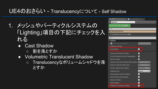UE4のおさらい - Translucencyについて - Self Shadow
1. メッシュやパーティクルシステムの
「Lighting」項目の下記にチェックを入
れる
● Cast Shadow
○ 影を落とすか
● Volumetric Translucent Shadow
○ Translucencyなボリュームシャドウを落
とすか
 