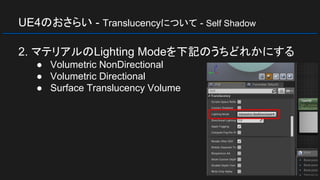 UE4のおさらい - Translucencyについて - Self Shadow
2. マテリアルのLighting Modeを下記のうちどれかにする
● Volumetric NonDirectional
● Volumetric Directional
● Surface Translucency Volume
 