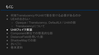 もくじ
● 何故TranslucencyやUnlitで影を受ける必要があるのか
● UE4のおさらい
○ Opaque / Translucency, DefaultLit / Unlitの影
○ Translucencyについて
● Unlitフェイク実装
● Component単位での簡易的な影
● DistanceFieldを用いた影
● ShadowMapでの影
● さいごに
● 巻末資料
 