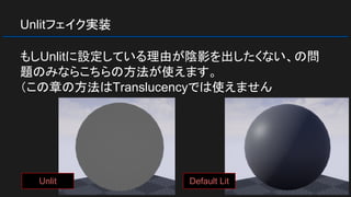 Unlitフェイク実装
もしUnlitに設定している理由が陰影を出したくない、の問
題のみならこちらの方法が使えます。
（この章の方法はTranslucencyでは使えません
Default LitUnlit
 