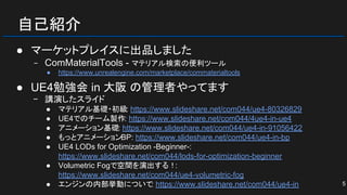 自己紹介
● マーケットプレイスに出品しました
− ComMaterialTools - マテリアル検索の便利ツール
● https://www.unrealengine.com/marketplace/commaterialtools
● UE4勉強会 in 大阪 の管理者やってます
− 講演したスライド
● マテリアル基礎・初級: https://www.slideshare.net/com044/ue4-80326829
● UE4でのチーム製作: https://www.slideshare.net/com044/4ue4-in-ue4
● アニメーション基礎: https://www.slideshare.net/com044/ue4-in-91056422
● もっとアニメーションBP: https://www.slideshare.net/com044/ue4-in-bp
● UE4 LODs for Optimization -Beginner-:
https://www.slideshare.net/com044/lods-for-optimization-beginner
● Volumetric Fogで空間を演出する！:
https://www.slideshare.net/com044/ue4-volumetric-fog
● エンジンの内部挙動について: https://www.slideshare.net/com044/ue4-in 5
 