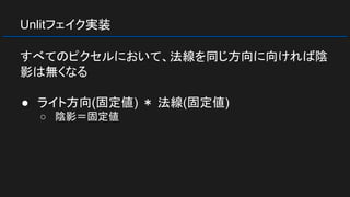 Unlitフェイク実装
すべてのピクセルにおいて、法線を同じ方向に向ければ陰
影は無くなる
● ライト方向(固定値) ＊ 法線(固定値)
○ 陰影＝固定値
 