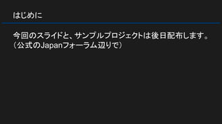 はじめに
今回のスライドと、サンプルプロジェクトは後日配布します。
（公式のJapanフォーラム辺りで）
 