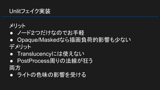 Unlitフェイク実装
メリット
● ノード２つだけなのでお手軽
● Opaque/Maskedなら描画負荷的影響も少ない
デメリット
● Translucencyには使えない
● PostProcess周りの法線が狂う
両方
● ライトの色味の影響を受ける
 