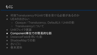 もくじ
● 何故TranslucencyやUnlitで影を受ける必要があるのか
● UE4のおさらい
○ Opaque / Translucency, DefaultLit / Unlitの影
○ Translucencyについて
● Unlitフェイク実装
● Component単位での簡易的な影
● DistanceFieldを用いた影
● ShadowMapでの影
● さいごに
● 巻末資料
 