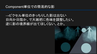 Component単位での簡易的な影
→ピクセル単位のきっちりした影は出ない
日向か日陰か、で大雑把に色味を調整したい。
逆に影の境界線が出てほしくない。とか。
 